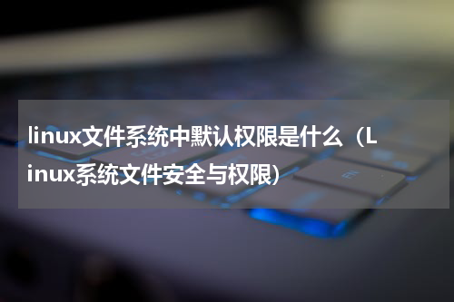 linux文件系统中默认权限是什么（Linux系统文件安全与权限）
