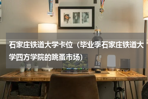 石家庄铁道大学卡位（毕业季石家庄铁道大学四方学院的跳蚤市场）