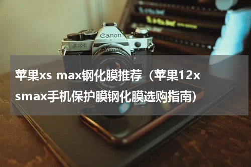 苹果xs max钢化膜推荐（苹果12xsmax手机保护膜钢化膜选购指南）