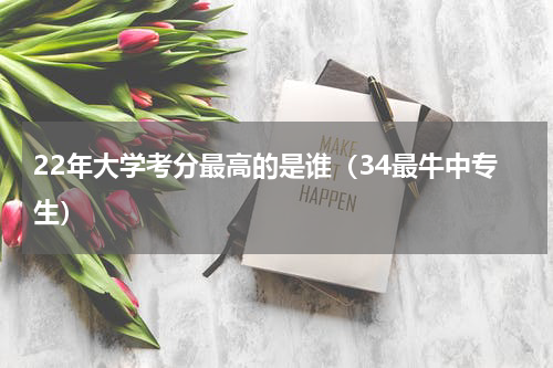 22年大学考分最高的是谁（34最牛中专生）