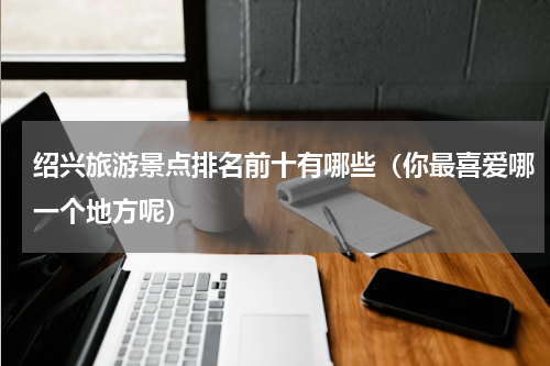 绍兴旅游景点排名前十有哪些（你最喜爱哪一个地方呢）