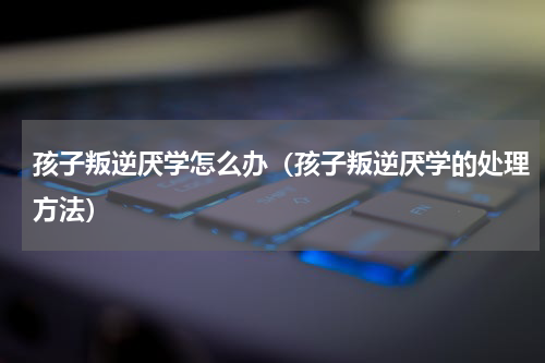 孩子叛逆厌学怎么办（孩子叛逆厌学的处理方法）