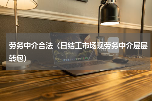 劳务中介合法（日结工市场现劳务中介层层转包）