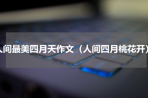 人间最美四月天作文（人间四月桃花开）