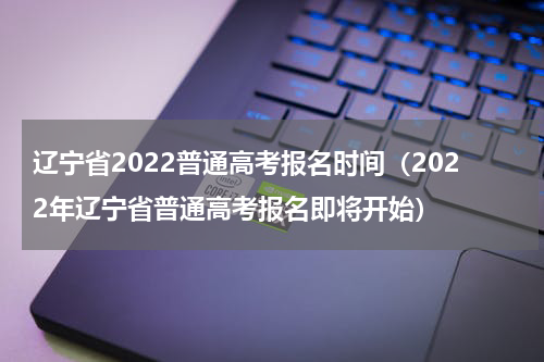 辽宁省2022普通高考报名时间（2022年辽宁省普通高考报名即将开始）