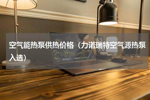 空气能热泵供热价格（力诺瑞特空气源热泵入选）