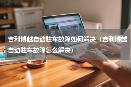 吉利博越自动驻车故障如何解决（吉利博越自动驻车故障怎么解决）