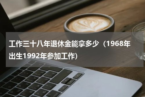 工作三十八年退休金能拿多少（1968年出生1992年参加工作）