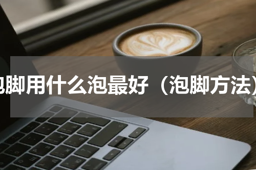 泡脚用什么泡最好（泡脚方法）