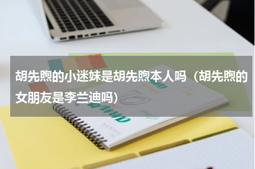 胡先煦的小迷妹是胡先煦本人吗（胡先煦的女朋友是李兰迪吗）