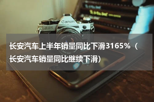 长安汽车上半年销量同比下滑3165%（长安汽车销量同比继续下滑）
