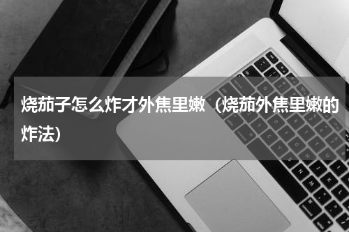 烧茄子怎么炸才外焦里嫩（烧茄外焦里嫩的炸法）