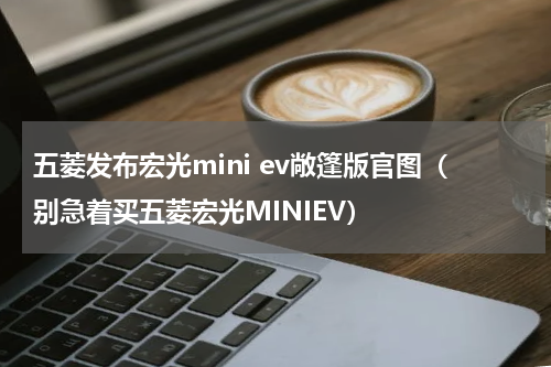 五菱发布宏光mini ev敞篷版官图（别急着买五菱宏光MINIEV）