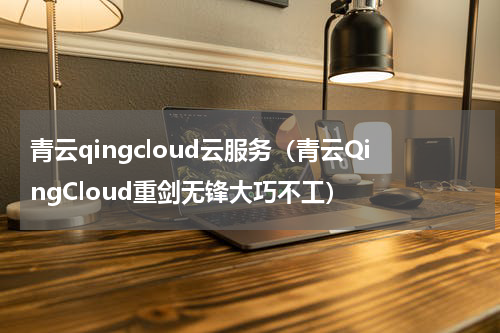 青云qingcloud云服务（青云QingCloud重剑无锋大巧不工）