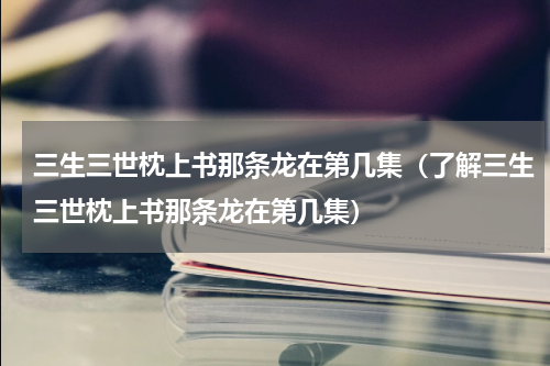 三生三世枕上书那条龙在第几集（了解三生三世枕上书那条龙在第几集）