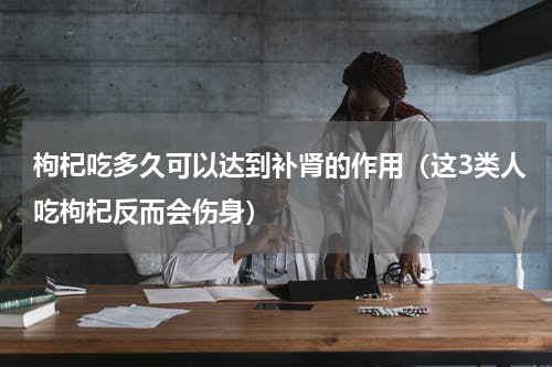 枸杞吃多久可以达到补肾的作用（这3类人吃枸杞反而会伤身）