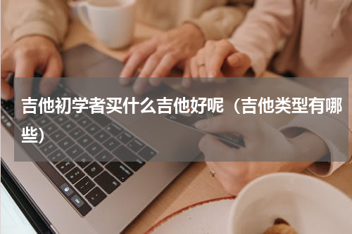 吉他初学者买什么吉他好呢（吉他类型有哪些）