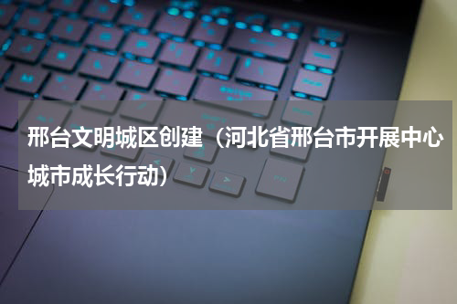 邢台文明城区创建（河北省邢台市开展中心城市成长行动）