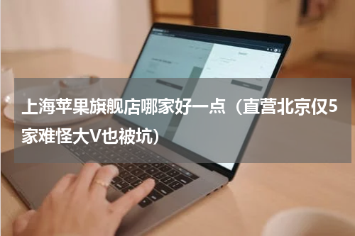 上海苹果旗舰店哪家好一点（直营北京仅5家难怪大V也被坑）