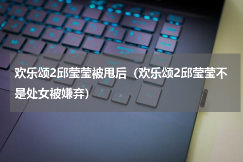 欢乐颂2邱莹莹被甩后（欢乐颂2邱莹莹不是处女被嫌弃）