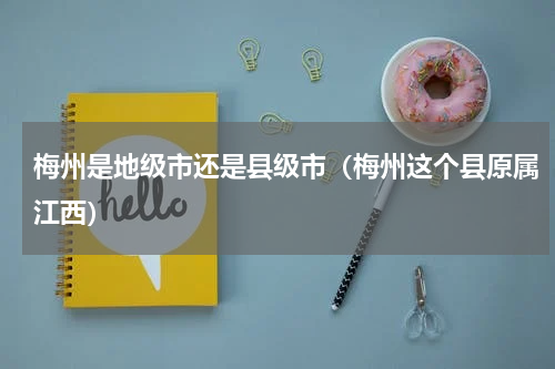 梅州是地级市还是县级市（梅州这个县原属江西）