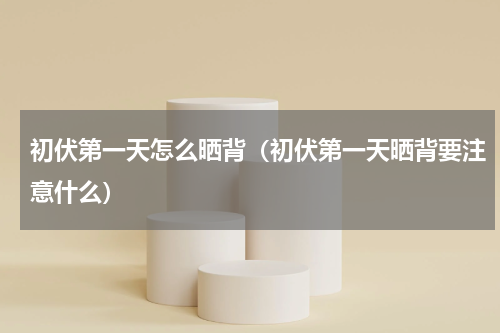初伏第一天怎么晒背（初伏第一天晒背要注意什么）