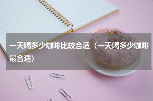 一天喝多少咖啡比较合适（一天喝多少咖啡最合适）