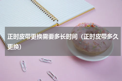 正时皮带更换需要多长时间（正时皮带多久更换）
