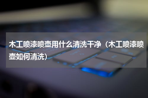 木工喷漆喷壶用什么清洗干净（木工喷漆喷壶如何清洗）