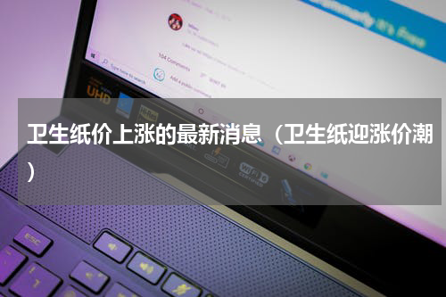 卫生纸价上涨的最新消息（卫生纸迎涨价潮）