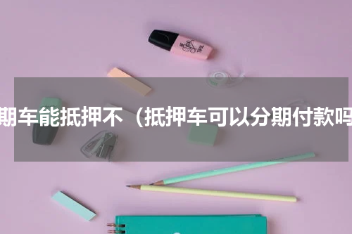分期车能抵押不（抵押车可以分期付款吗）