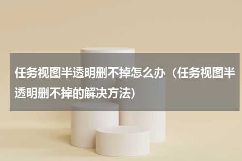 任务视图半透明删不掉怎么办（任务视图半透明删不掉的解决方法）
