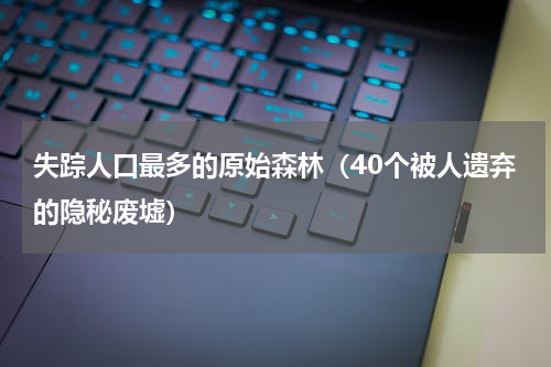 失踪人口最多的原始森林（40个被人遗弃的隐秘废墟）
