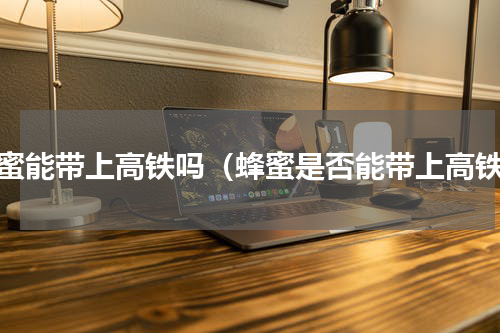 蜂蜜能带上高铁吗（蜂蜜是否能带上高铁）