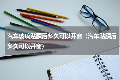 汽车玻璃贴膜后多久可以开窗（汽车贴膜后多久可以开窗）