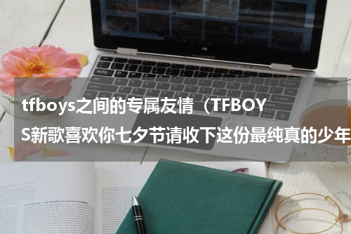 tfboys之间的专属友情（TFBOYS新歌喜欢你七夕节请收下这份最纯真的少年式告白吧）
