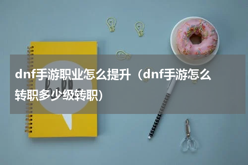 dnf手游职业怎么提升（dnf手游怎么转职多少级转职）