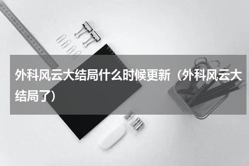 外科风云大结局什么时候更新（外科风云大结局了）