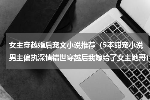 女主穿越婚后宠文小说推荐（5本甜宠小说男主偏执深情错世穿越后我嫁给了女主她哥）