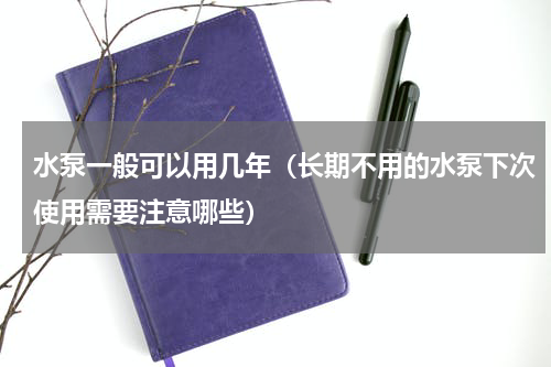 水泵一般可以用几年（长期不用的水泵下次使用需要注意哪些）