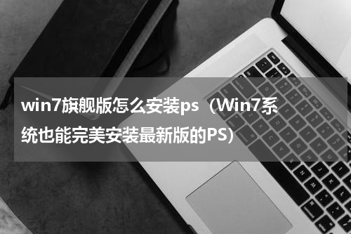 win7旗舰版怎么安装ps（Win7系统也能完美安装最新版的PS）