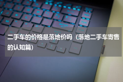 二手车的价格是落地价吗（落地二手车寄售的认知篇）