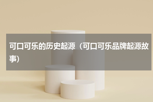 可口可乐的历史起源（可口可乐品牌起源故事）