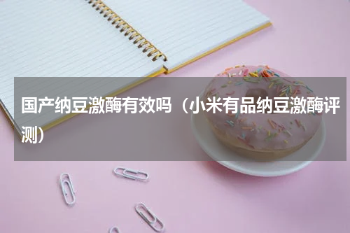 国产纳豆激酶有效吗（小米有品纳豆激酶评测）
