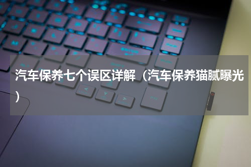 汽车保养七个误区详解（汽车保养猫腻曝光）