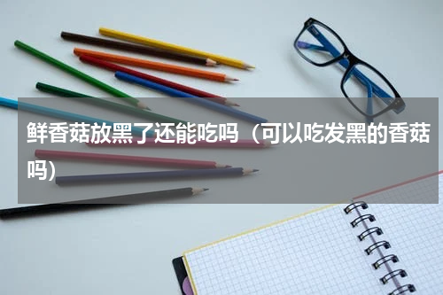 鲜香菇放黑了还能吃吗（可以吃发黑的香菇吗）