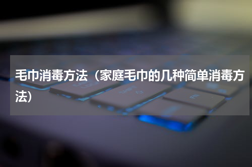 毛巾消毒方法（家庭毛巾的几种简单消毒方法）