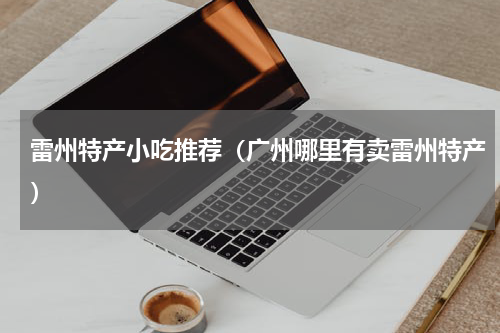 雷州特产小吃推荐（广州哪里有卖雷州特产）