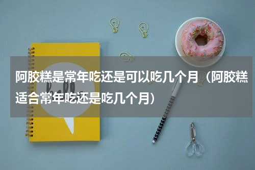 阿胶糕是常年吃还是可以吃几个月（阿胶糕适合常年吃还是吃几个月）