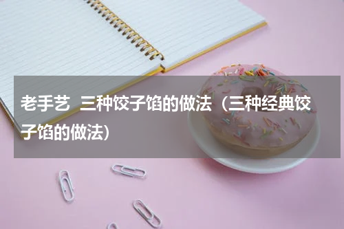 老手艺  三种饺子馅的做法（三种经典饺子馅的做法）